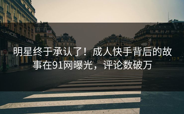 明星终于承认了！成人快手背后的故事在91网曝光，评论数破万