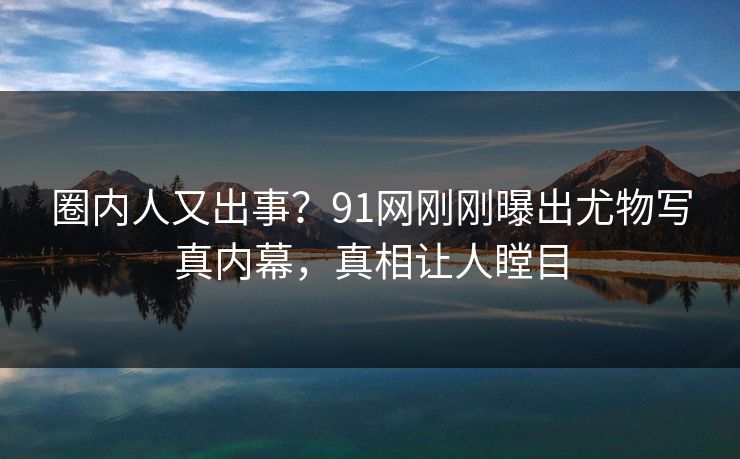 圈内人又出事？91网刚刚曝出尤物写真内幕，真相让人瞠目
