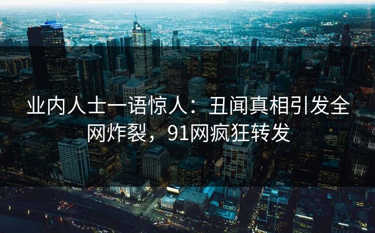 业内人士一语惊人：丑闻真相引发全网炸裂，91网疯狂转发