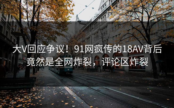 大V回应争议！91网疯传的18AV背后竟然是全网炸裂，评论区炸裂