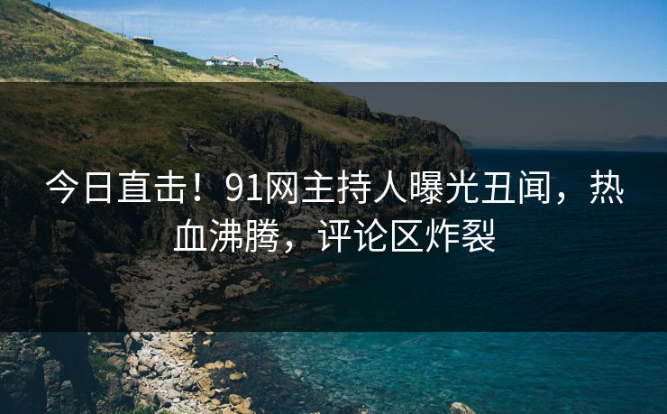 今日直击！91网主持人曝光丑闻，热血沸腾，评论区炸裂
