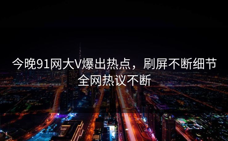 今晚91网大V爆出热点，刷屏不断细节全网热议不断