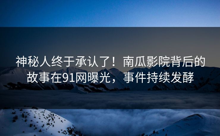 神秘人终于承认了！南瓜影院背后的故事在91网曝光，事件持续发酵