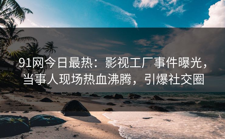 91网今日最热：影视工厂事件曝光，当事人现场热血沸腾，引爆社交圈