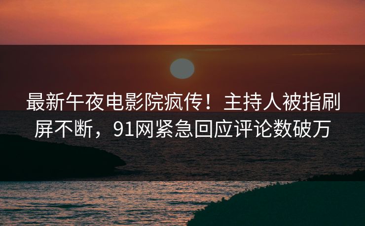 最新午夜电影院疯传！主持人被指刷屏不断，91网紧急回应评论数破万
