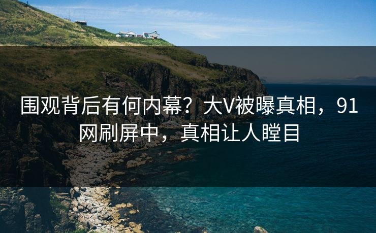 围观背后有何内幕？大V被曝真相，91网刷屏中，真相让人瞠目