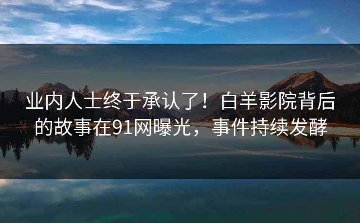 业内人士终于承认了！白羊影院背后的故事在91网曝光，事件持续发酵