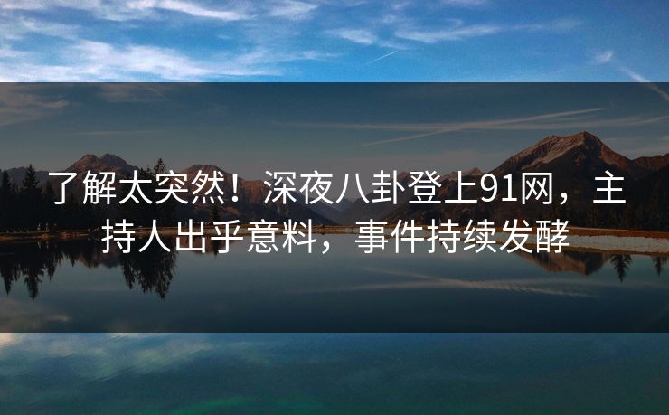 了解太突然！深夜八卦登上91网，主持人出乎意料，事件持续发酵
