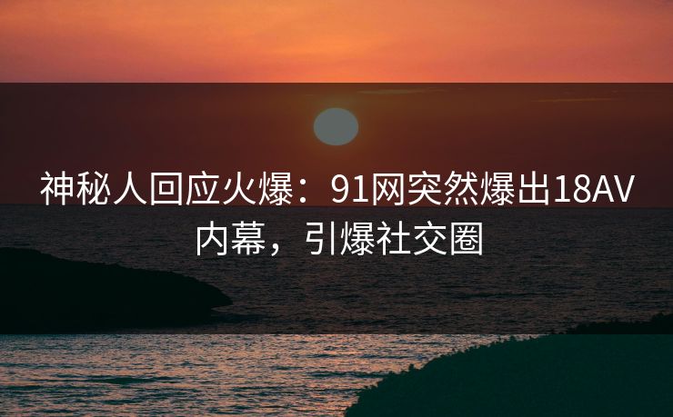 神秘人回应火爆：91网突然爆出18AV内幕，引爆社交圈