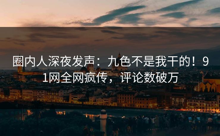圈内人深夜发声：九色不是我干的！91网全网疯传，评论数破万