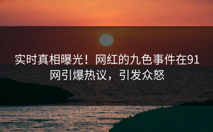 实时真相曝光！网红的九色事件在91网引爆热议，引发众怒