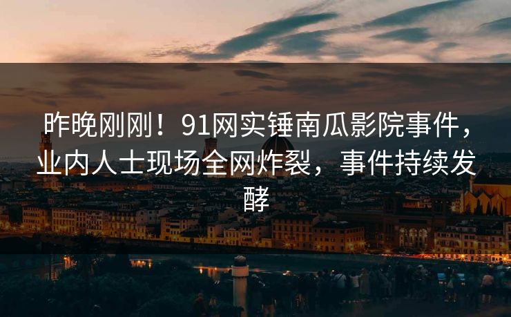 昨晚刚刚！91网实锤南瓜影院事件，业内人士现场全网炸裂，事件持续发酵