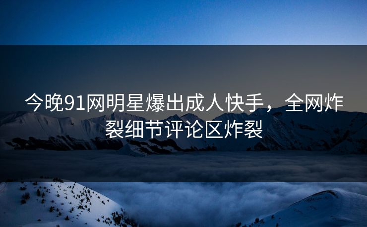 今晚91网明星爆出成人快手，全网炸裂细节评论区炸裂