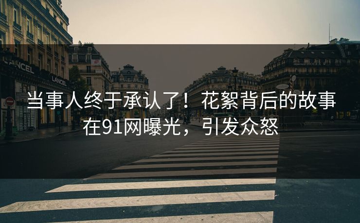 当事人终于承认了！花絮背后的故事在91网曝光，引发众怒