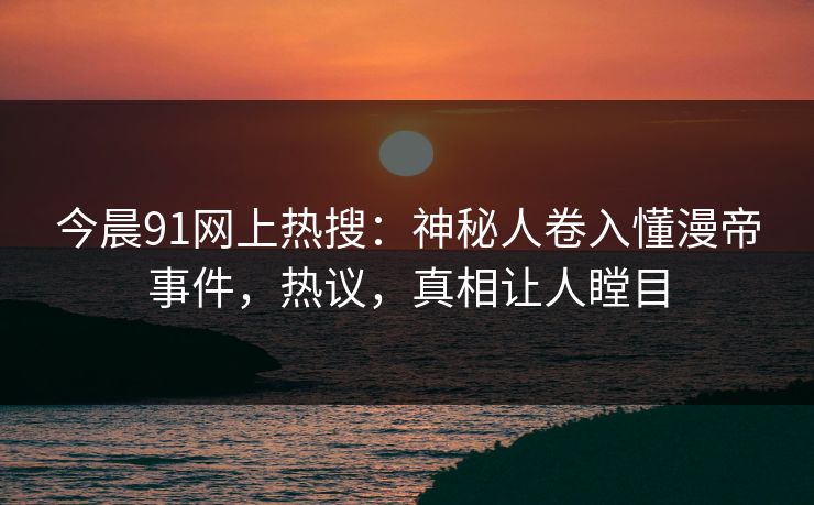 今晨91网上热搜：神秘人卷入懂漫帝事件，热议，真相让人瞠目