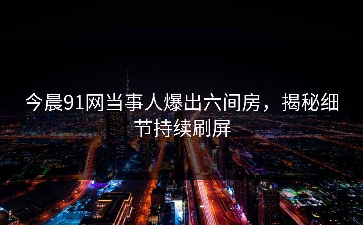 今晨91网当事人爆出六间房，揭秘细节持续刷屏