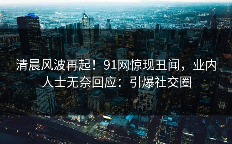 清晨风波再起！91网惊现丑闻，业内人士无奈回应：引爆社交圈