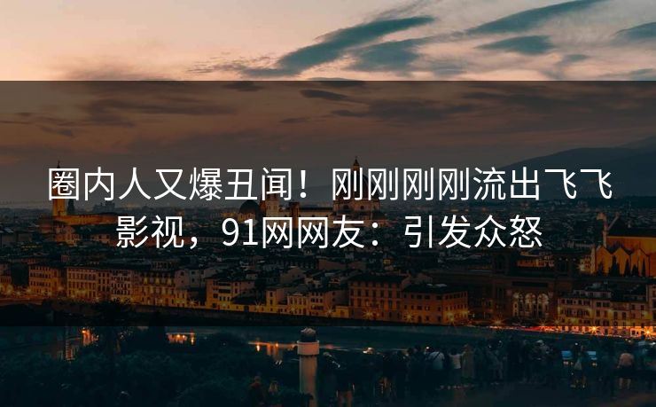 圈内人又爆丑闻！刚刚刚刚流出飞飞影视，91网网友：引发众怒