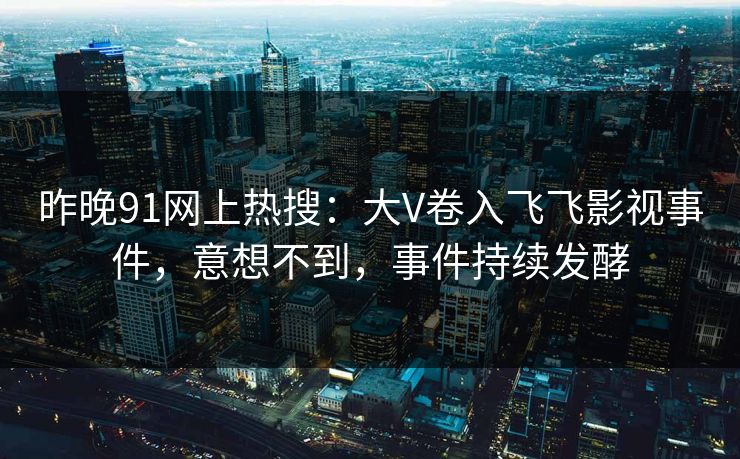 昨晚91网上热搜：大V卷入飞飞影视事件，意想不到，事件持续发酵