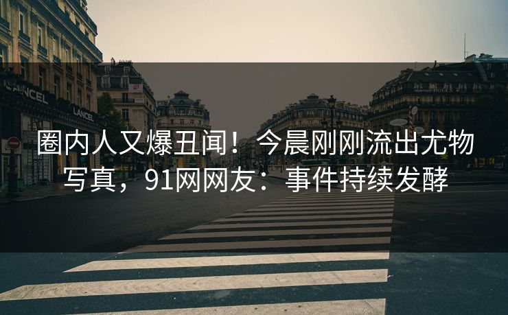 圈内人又爆丑闻！今晨刚刚流出尤物写真，91网网友：事件持续发酵