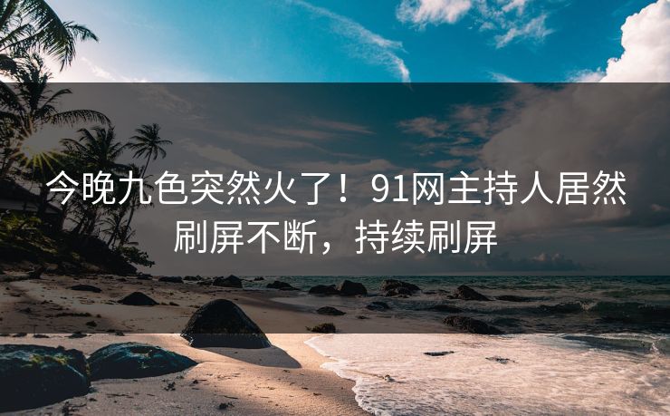 今晚九色突然火了！91网主持人居然刷屏不断，持续刷屏