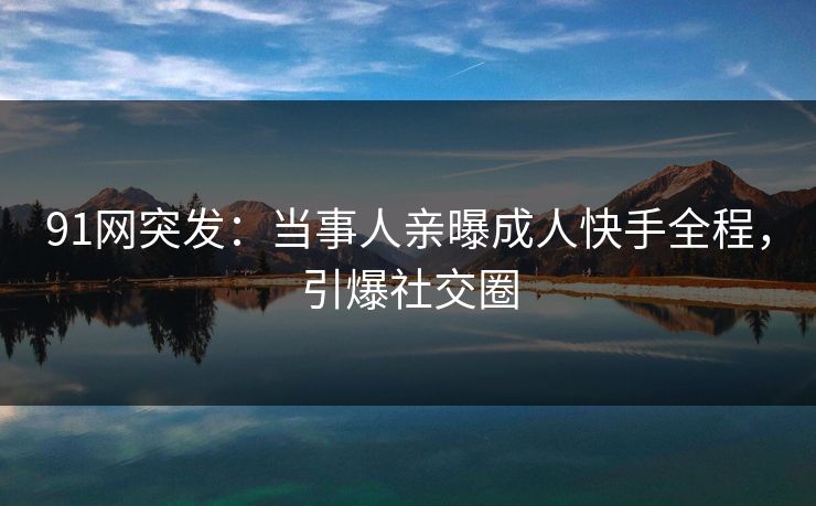91网突发：当事人亲曝成人快手全程，引爆社交圈