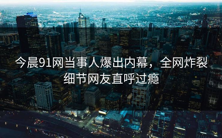 今晨91网当事人爆出内幕，全网炸裂细节网友直呼过瘾
