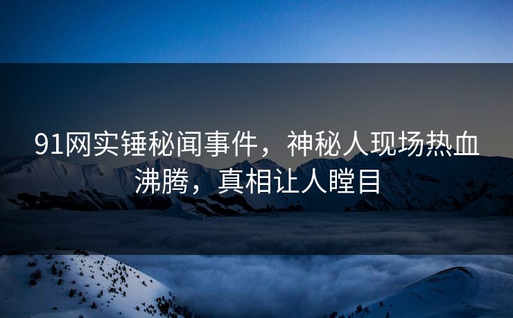 91网实锤秘闻事件，神秘人现场热血沸腾，真相让人瞠目