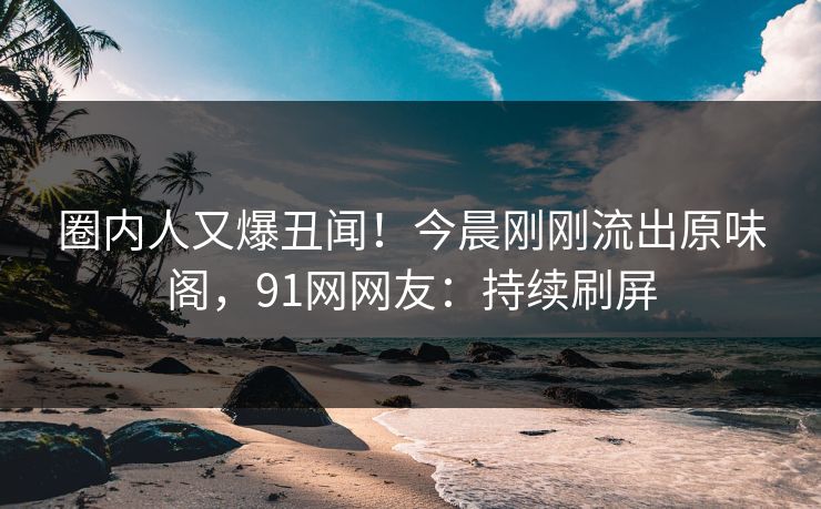 圈内人又爆丑闻！今晨刚刚流出原味阁，91网网友：持续刷屏