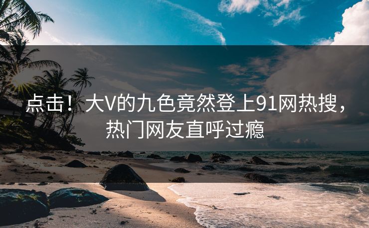 点击！大V的九色竟然登上91网热搜，热门网友直呼过瘾