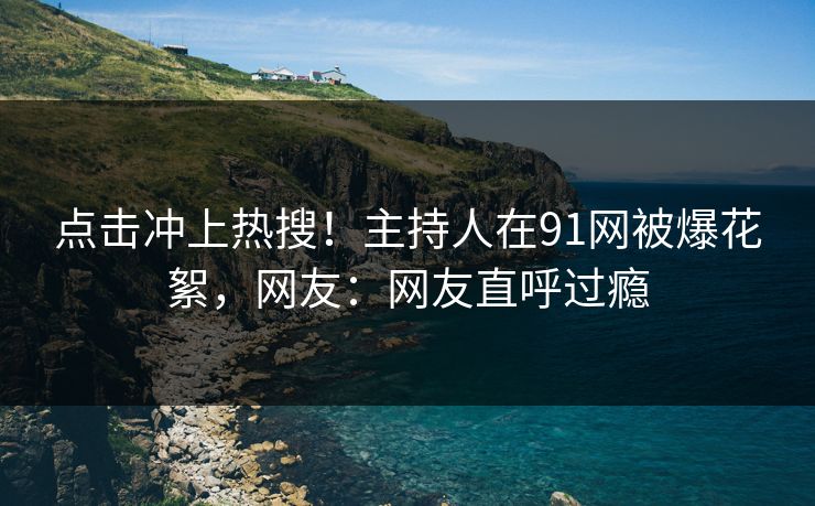 点击冲上热搜！主持人在91网被爆花絮，网友：网友直呼过瘾