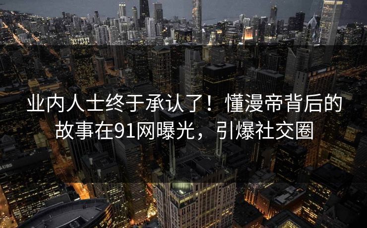 业内人士终于承认了！懂漫帝背后的故事在91网曝光，引爆社交圈