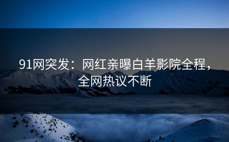 91网突发：网红亲曝白羊影院全程，全网热议不断