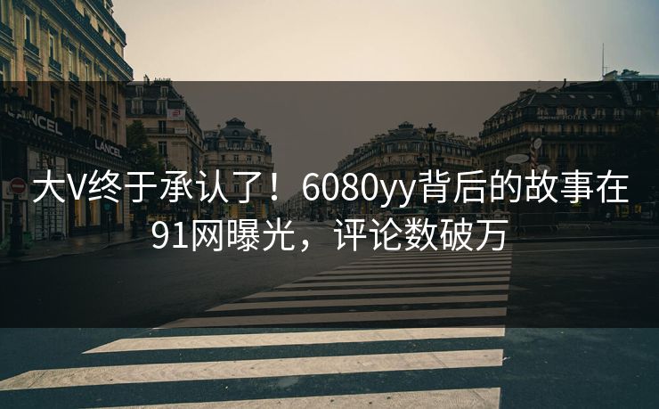 大V终于承认了！6080yy背后的故事在91网曝光，评论数破万
