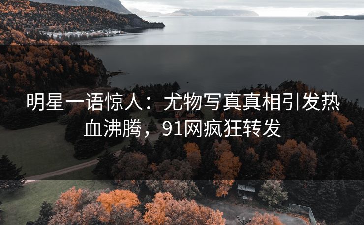 明星一语惊人：尤物写真真相引发热血沸腾，91网疯狂转发