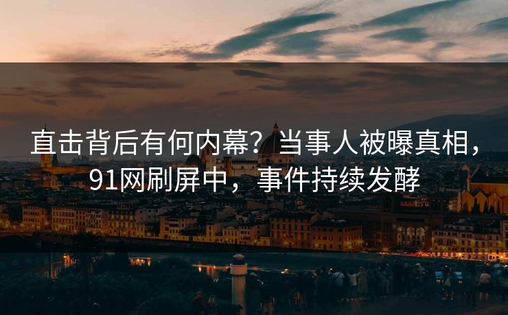 直击背后有何内幕？当事人被曝真相，91网刷屏中，事件持续发酵