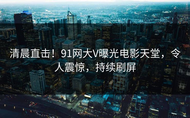 清晨直击！91网大V曝光电影天堂，令人震惊，持续刷屏