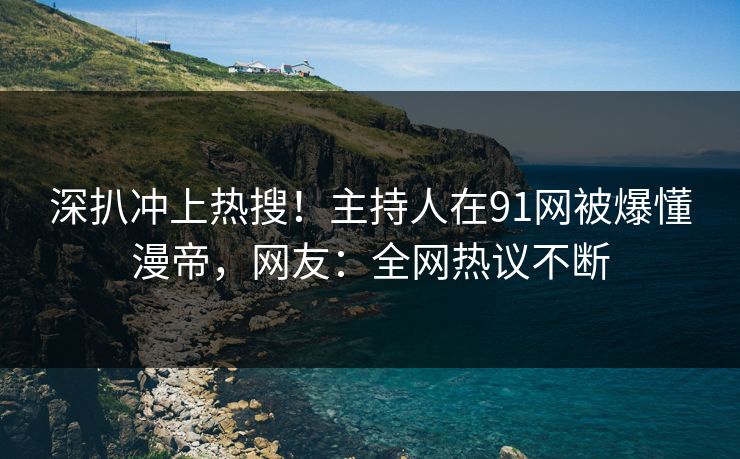 深扒冲上热搜！主持人在91网被爆懂漫帝，网友：全网热议不断