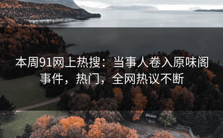 本周91网上热搜：当事人卷入原味阁事件，热门，全网热议不断