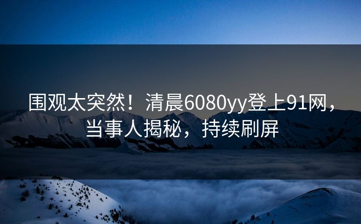 围观太突然！清晨6080yy登上91网，当事人揭秘，持续刷屏