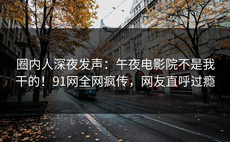 圈内人深夜发声：午夜电影院不是我干的！91网全网疯传，网友直呼过瘾