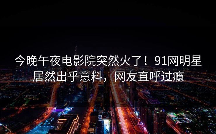 今晚午夜电影院突然火了！91网明星居然出乎意料，网友直呼过瘾
