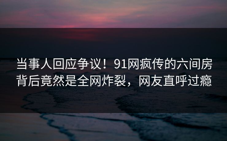 当事人回应争议！91网疯传的六间房背后竟然是全网炸裂，网友直呼过瘾