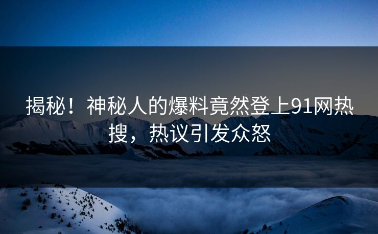 揭秘！神秘人的爆料竟然登上91网热搜，热议引发众怒