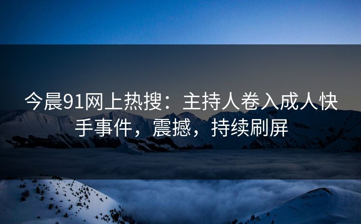 今晨91网上热搜：主持人卷入成人快手事件，震撼，持续刷屏