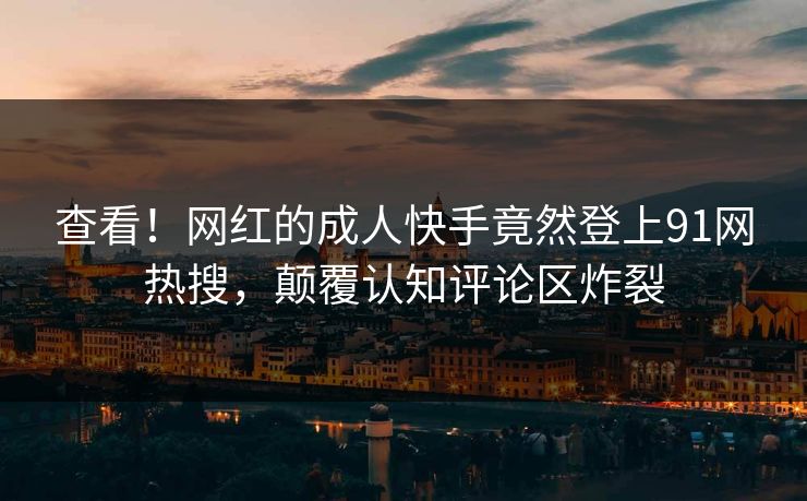 查看！网红的成人快手竟然登上91网热搜，颠覆认知评论区炸裂