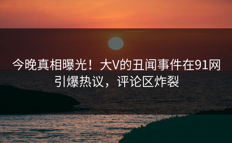 今晚真相曝光！大V的丑闻事件在91网引爆热议，评论区炸裂