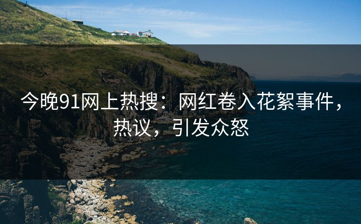 今晚91网上热搜：网红卷入花絮事件，热议，引发众怒
