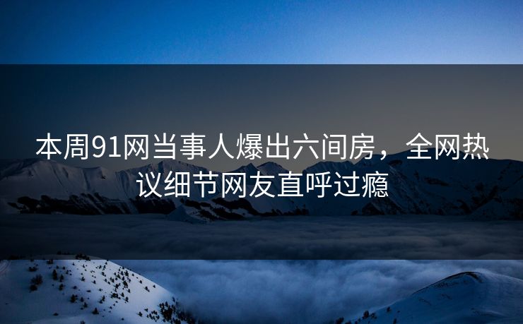 本周91网当事人爆出六间房，全网热议细节网友直呼过瘾