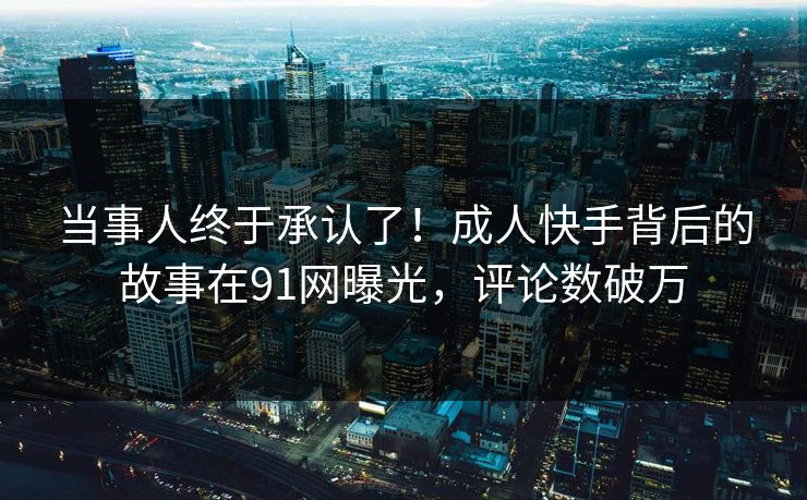 当事人终于承认了！成人快手背后的故事在91网曝光，评论数破万